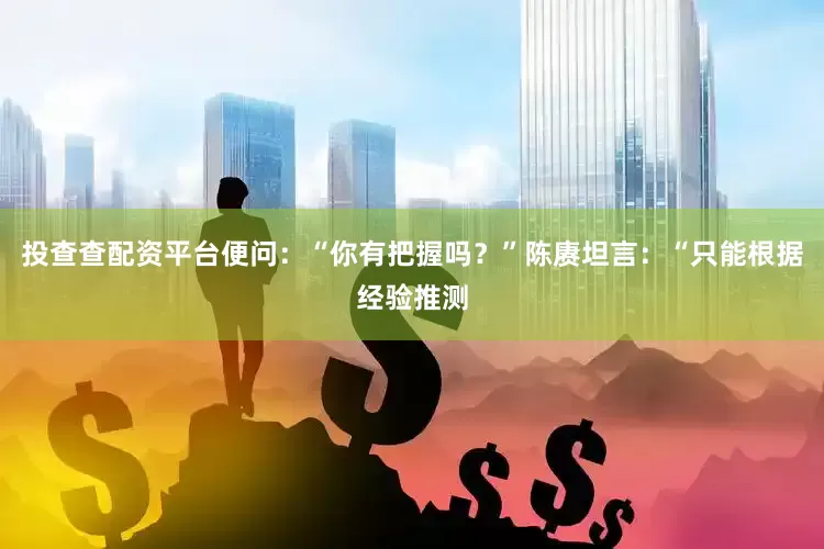 投查查配资平台便问：“你有把握吗？”陈赓坦言：“只能根据经验推测