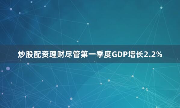 炒股配资理财尽管第一季度GDP增长2.2%