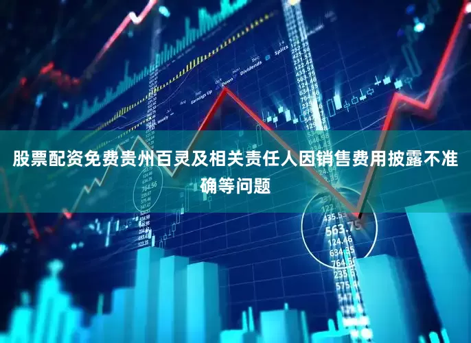 股票配资免费贵州百灵及相关责任人因销售费用披露不准确等问题