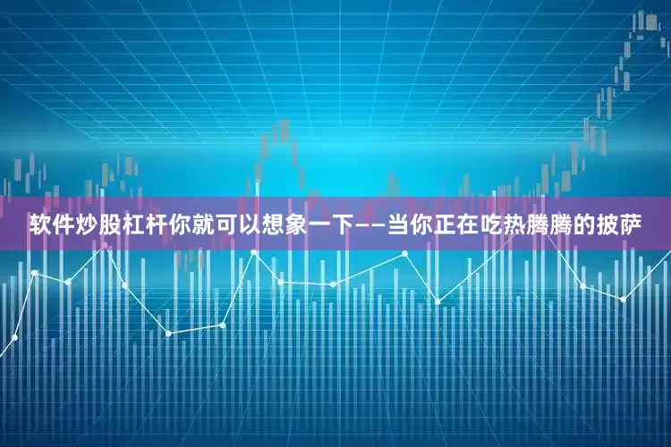 软件炒股杠杆你就可以想象一下——当你正在吃热腾腾的披萨