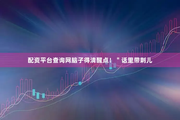 配资平台查询网脑子得清醒点！＂话里带刺儿