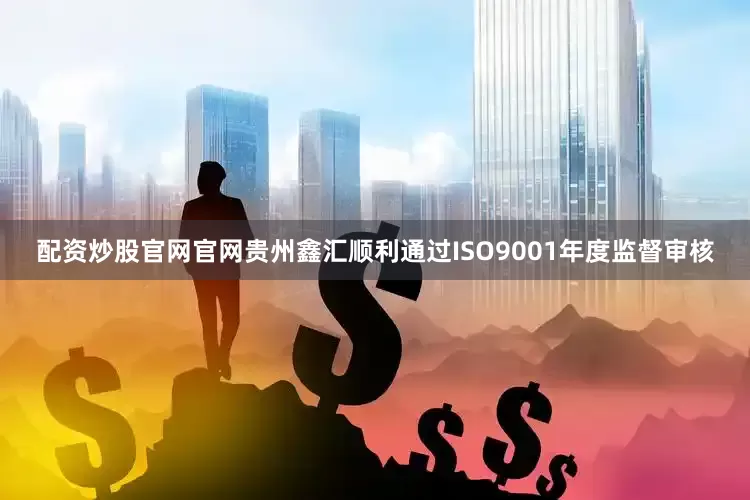 配资炒股官网官网贵州鑫汇顺利通过ISO9001年度监督审核