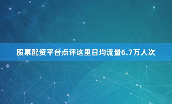 股票配资平台点评这里日均流量6.7万人次