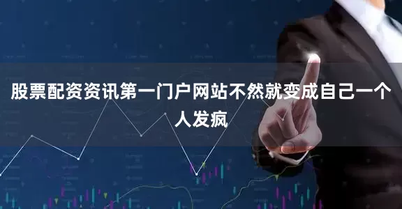 股票配资资讯第一门户网站不然就变成自己一个人发疯