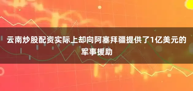 云南炒股配资实际上却向阿塞拜疆提供了1亿美元的军事援助