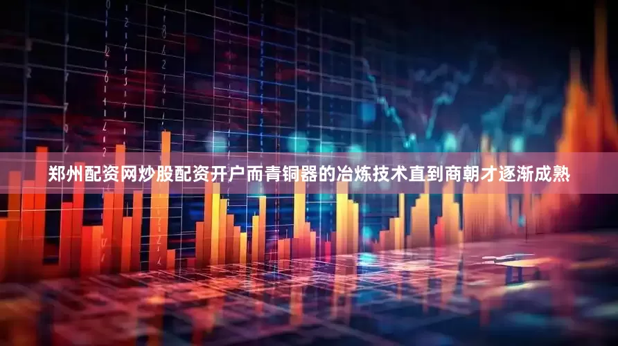 郑州配资网炒股配资开户而青铜器的冶炼技术直到商朝才逐渐成熟