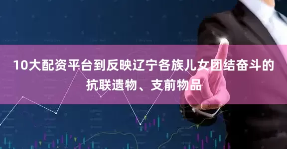 10大配资平台到反映辽宁各族儿女团结奋斗的抗联遗物、支前物品