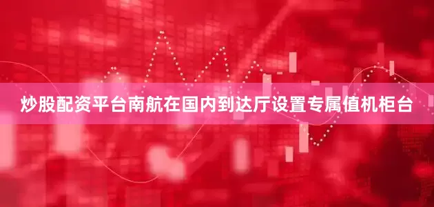 炒股配资平台南航在国内到达厅设置专属值机柜台